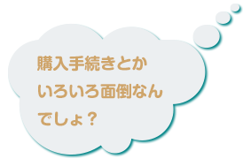 購入手続きとかいろいろ面倒なんでしょ？